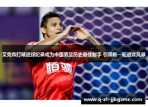 艾克森打破进球纪录成为中国男足历史最佳射手 引领新一轮进攻风暴