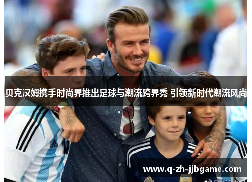 贝克汉姆携手时尚界推出足球与潮流跨界秀 引领新时代潮流风尚 贝克汉姆携手时尚界推出足球与潮流跨界秀 引领新时代潮流风尚