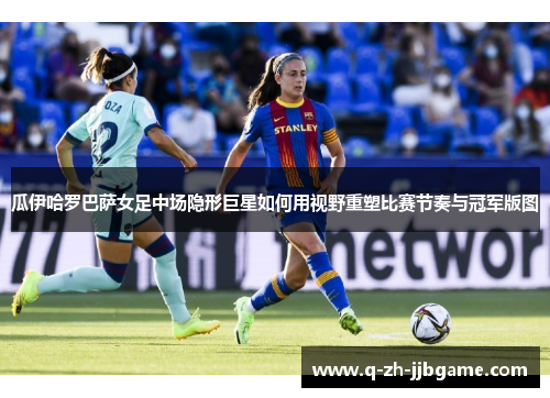 瓜伊哈罗巴萨女足中场隐形巨星如何用视野重塑比赛节奏与冠军版图