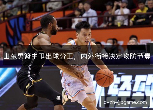 山东男篮中卫出球分工,内外衔接决定攻防节奏 山东男篮中卫出球分工,内外衔接决定攻防节奏